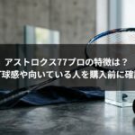 アストロクス77プロの特徴は？ 打球感や向いている人を購入前に確認